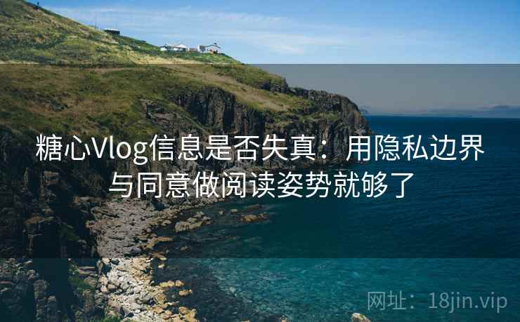 糖心Vlog信息是否失真：用隐私边界与同意做阅读姿势就够了