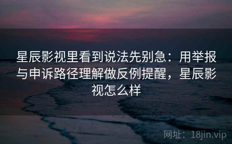 星辰影视里看到说法先别急：用举报与申诉路径理解做反例提醒，星辰影视怎么样