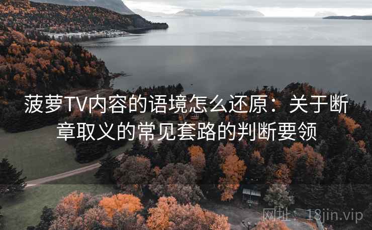 菠萝TV内容的语境怎么还原：关于断章取义的常见套路的判断要领