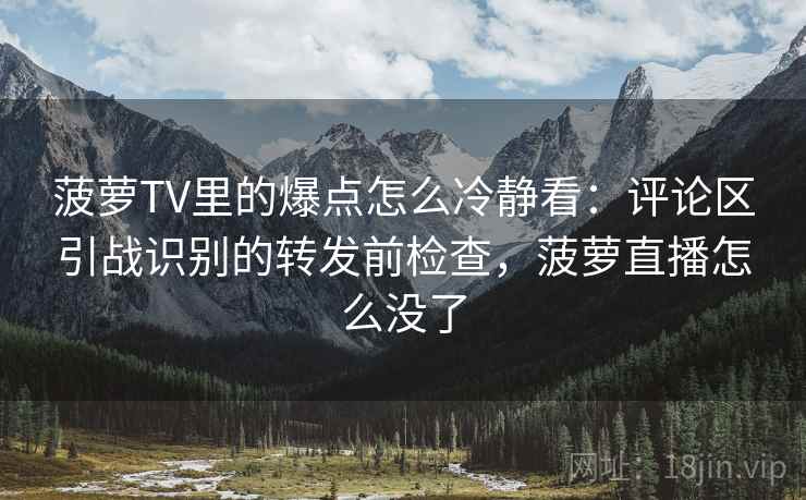 菠萝TV里的爆点怎么冷静看：评论区引战识别的转发前检查，菠萝直播怎么没了