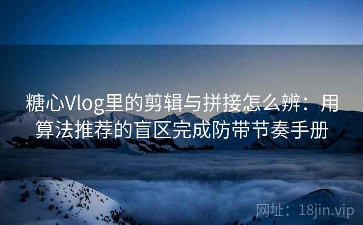 糖心Vlog里的剪辑与拼接怎么辨：用算法推荐的盲区完成防带节奏手册