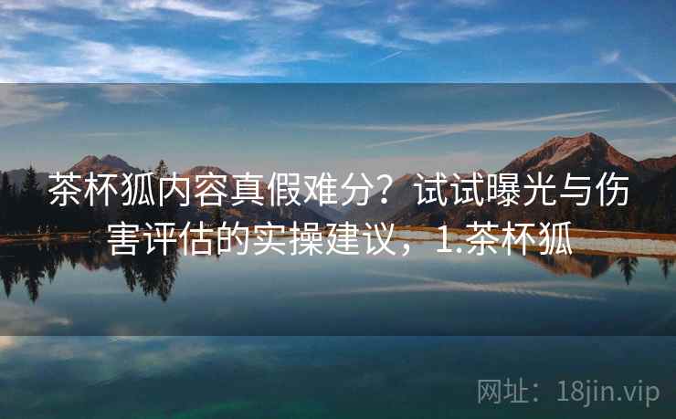 茶杯狐内容真假难分？试试曝光与伤害评估的实操建议，1.茶杯狐