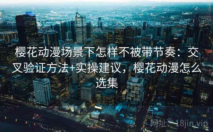 樱花动漫场景下怎样不被带节奏：交叉验证方法+实操建议，樱花动漫怎么选集