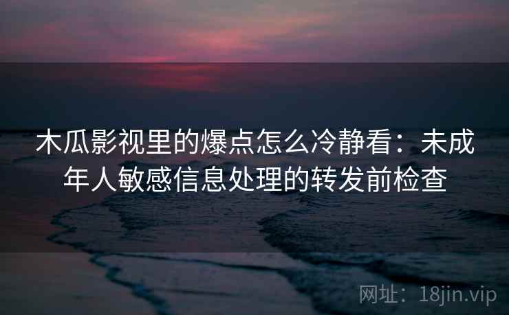 木瓜影视里的爆点怎么冷静看：未成年人敏感信息处理的转发前检查