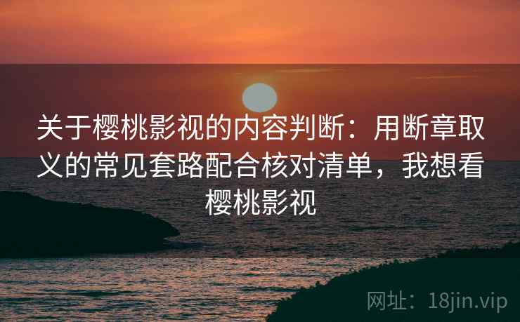 关于樱桃影视的内容判断：用断章取义的常见套路配合核对清单，我想看樱桃影视