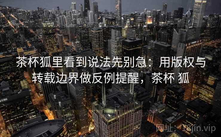 茶杯狐里看到说法先别急：用版权与转载边界做反例提醒，茶杯 狐
