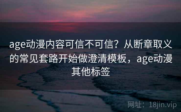 age动漫内容可信不可信？从断章取义的常见套路开始做澄清模板，age动漫其他标签