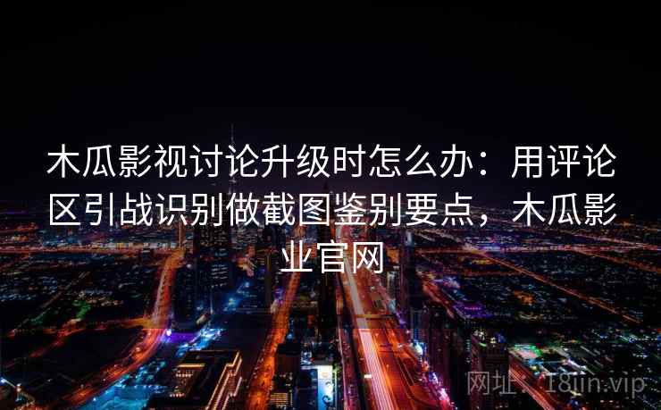木瓜影视讨论升级时怎么办：用评论区引战识别做截图鉴别要点，木瓜影业官网