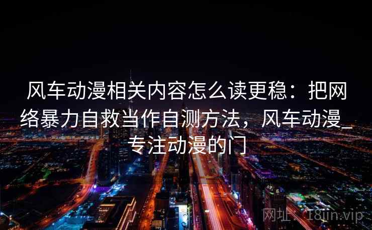 风车动漫相关内容怎么读更稳：把网络暴力自救当作自测方法，风车动漫_专注动漫的门