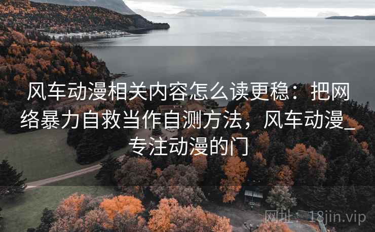 风车动漫相关内容怎么读更稳：把网络暴力自救当作自测方法，风车动漫_专注动漫的门