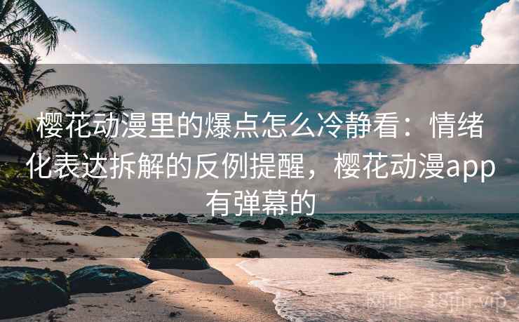 樱花动漫里的爆点怎么冷静看：情绪化表达拆解的反例提醒，樱花动漫app有弹幕的