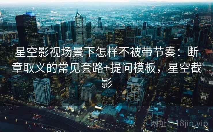 星空影视场景下怎样不被带节奏：断章取义的常见套路+提问模板，星空截影