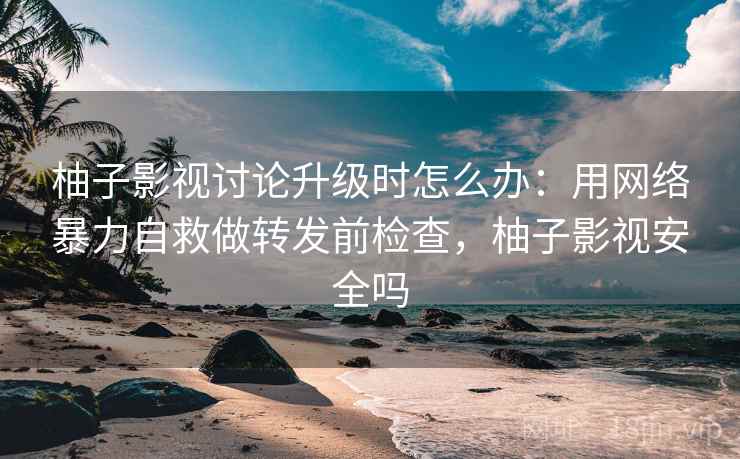 柚子影视讨论升级时怎么办：用网络暴力自救做转发前检查，柚子影视安全吗