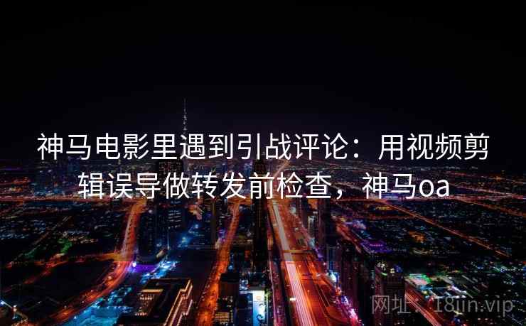 神马电影里遇到引战评论：用视频剪辑误导做转发前检查，神马oa