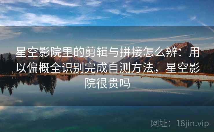 星空影院里的剪辑与拼接怎么辨：用以偏概全识别完成自测方法，星空影院很贵吗