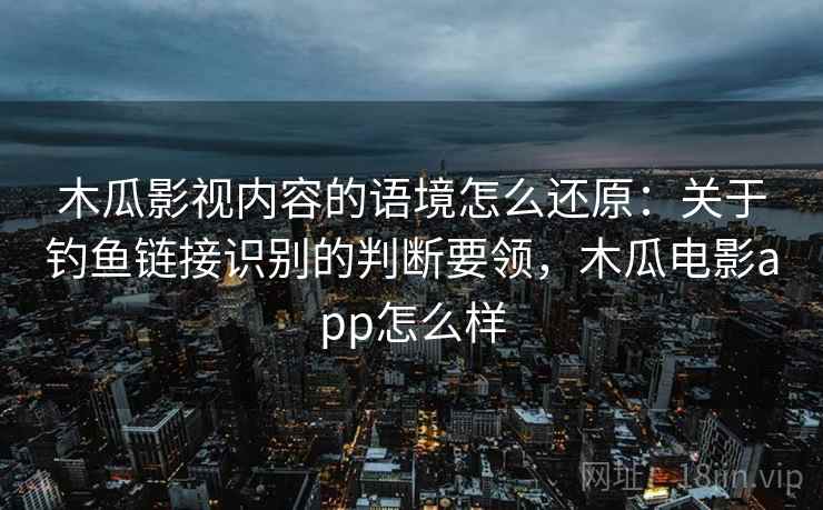 木瓜影视内容的语境怎么还原：关于钓鱼链接识别的判断要领，木瓜电影app怎么样