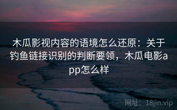 木瓜影视内容的语境怎么还原：关于钓鱼链接识别的判断要领，木瓜电影app怎么样