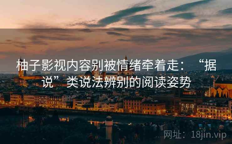 柚子影视内容别被情绪牵着走：“据说”类说法辨别的阅读姿势