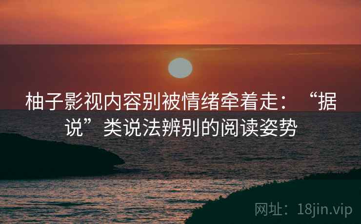 柚子影视内容别被情绪牵着走：“据说”类说法辨别的阅读姿势