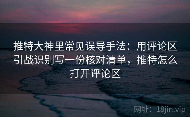 推特大神里常见误导手法：用评论区引战识别写一份核对清单，推特怎么打开评论区