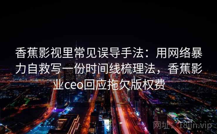 香蕉影视里常见误导手法：用网络暴力自救写一份时间线梳理法，香蕉影业ceo回应拖欠版权费