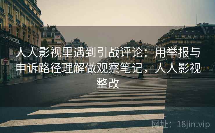人人影视里遇到引战评论：用举报与申诉路径理解做观察笔记，人人影视整改