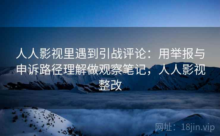 人人影视里遇到引战评论：用举报与申诉路径理解做观察笔记，人人影视整改