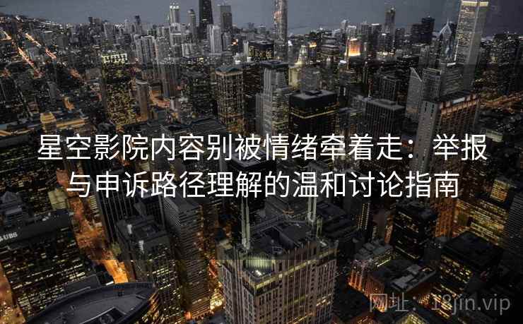 星空影院内容别被情绪牵着走：举报与申诉路径理解的温和讨论指南