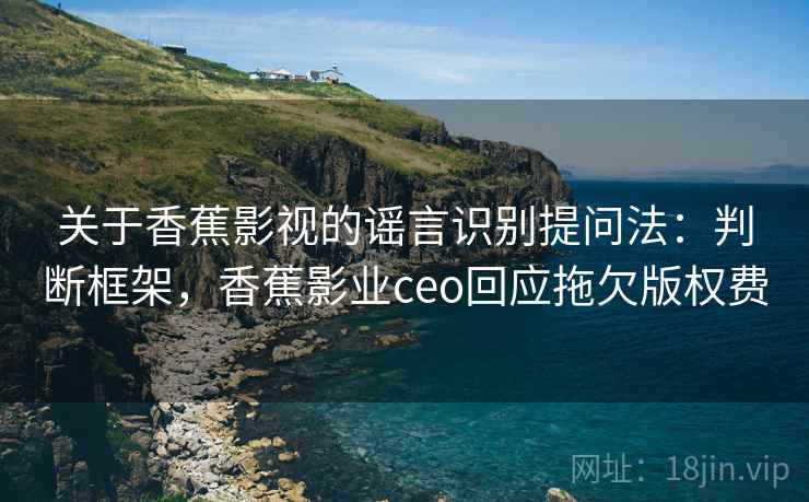 关于香蕉影视的谣言识别提问法：判断框架，香蕉影业ceo回应拖欠版权费