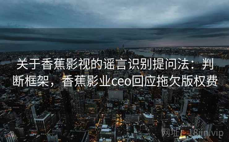 关于香蕉影视的谣言识别提问法：判断框架，香蕉影业ceo回应拖欠版权费