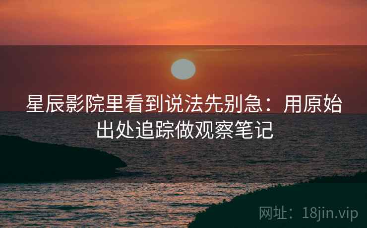 星辰影院里看到说法先别急：用原始出处追踪做观察笔记