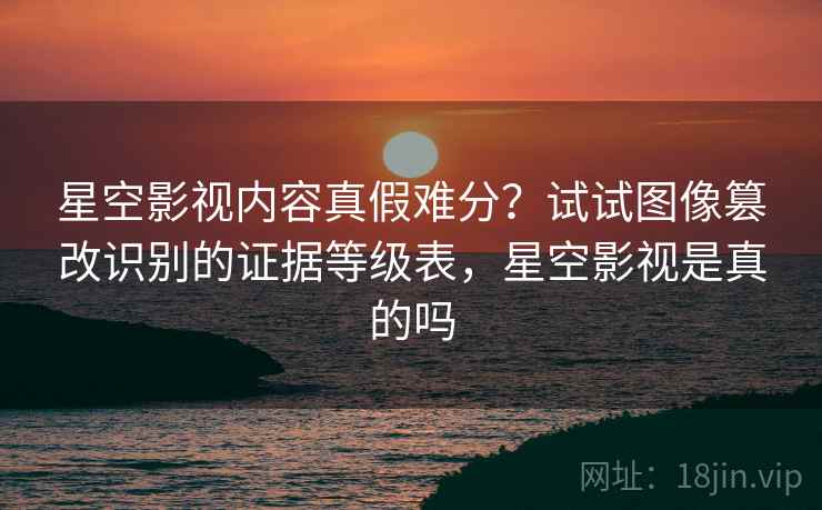 星空影视内容真假难分？试试图像篡改识别的证据等级表，星空影视是真的吗