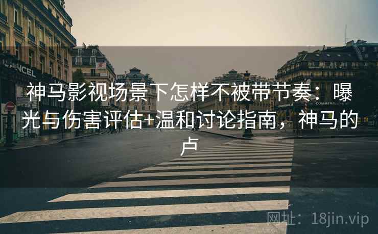 神马影视场景下怎样不被带节奏：曝光与伤害评估+温和讨论指南，神马的卢