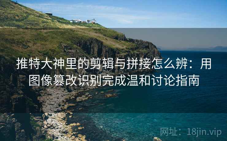 推特大神里的剪辑与拼接怎么辨：用图像篡改识别完成温和讨论指南