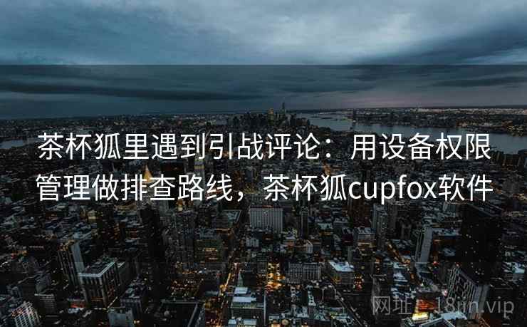 茶杯狐里遇到引战评论：用设备权限管理做排查路线，茶杯狐cupfox软件