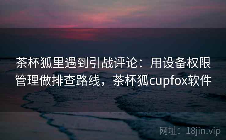 茶杯狐里遇到引战评论:用设备权限管理做排查路线,茶杯狐cupfox软件 茶杯狐里遇到引战评论:用设备权限管理做排查路线,茶杯狐cupfox软件