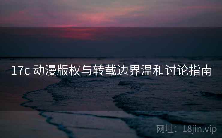 17c 动漫版权与转载边界温和讨论指南 17c 动漫版权与转载边界温和讨论指南