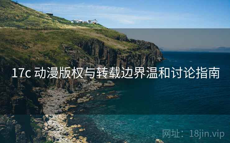 17c 动漫版权与转载边界温和讨论指南