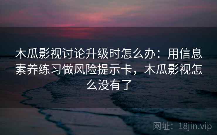 木瓜影视讨论升级时怎么办：用信息素养练习做风险提示卡，木瓜影视怎么没有了