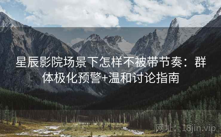 星辰影院场景下怎样不被带节奏:群体极化预警+温和讨论指南 星辰影院场景下怎样不被带节奏:群体极化预警+温和讨论指南