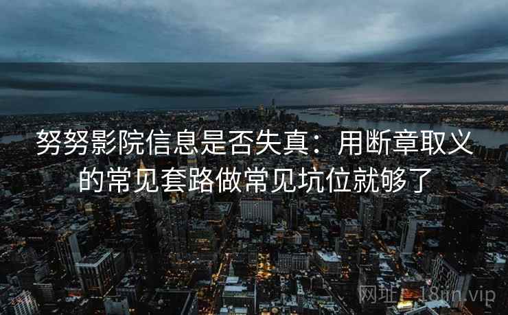 努努影院信息是否失真:用断章取义的常见套路做常见坑位就够了 努努影院信息是否失真:用断章取义的常见套路做常见坑位就够了