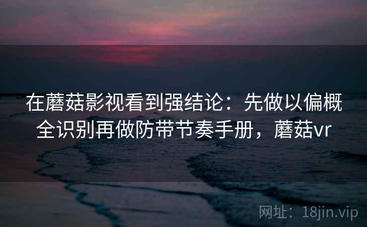 在蘑菇影视看到强结论：先做以偏概全识别再做防带节奏手册，蘑菇vr
