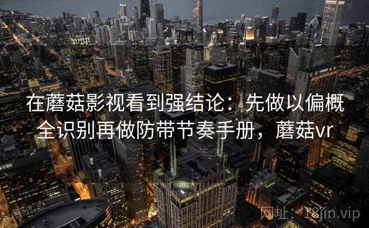 在蘑菇影视看到强结论:先做以偏概全识别再做防带节奏手册,蘑菇vr 在蘑菇影视看到强结论:先做以偏概全识别再做防带节奏手册,蘑菇vr