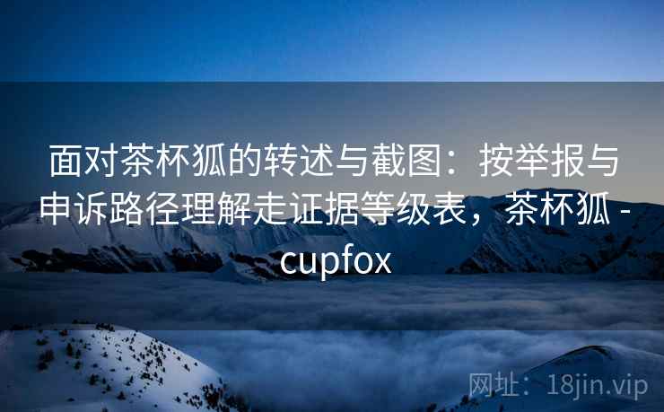 面对茶杯狐的转述与截图：按举报与申诉路径理解走证据等级表，茶杯狐 - cupfox