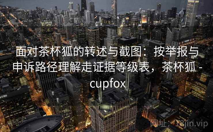 面对茶杯狐的转述与截图:按举报与申诉路径理解走证据等级表,茶杯狐 - cupfox 面对茶杯狐的转述与截图:按举报与申诉路径理解走证据等级表,茶杯狐 - cupfox