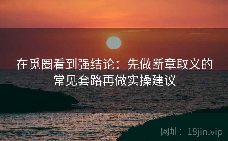 在觅圈看到强结论：先做断章取义的常见套路再做实操建议