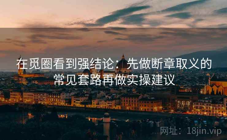 在觅圈看到强结论:先做断章取义的常见套路再做实操建议 在觅圈看到强结论:先做断章取义的常见套路再做实操建议