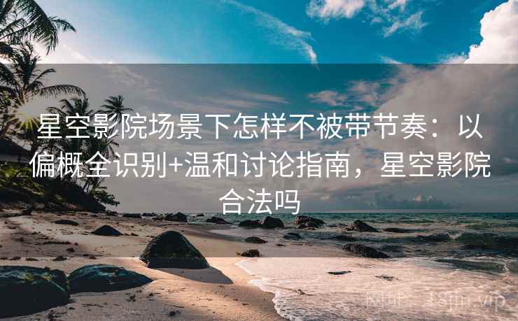星空影院场景下怎样不被带节奏：以偏概全识别+温和讨论指南，星空影院合法吗