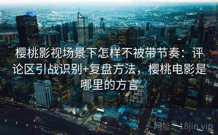 樱桃影视场景下怎样不被带节奏:评论区引战识别+复盘方法,樱桃电影是哪里的方言 樱桃影视场景下怎样不被带节奏:评论区引战识别+复盘方法,樱桃电影是哪里的方言