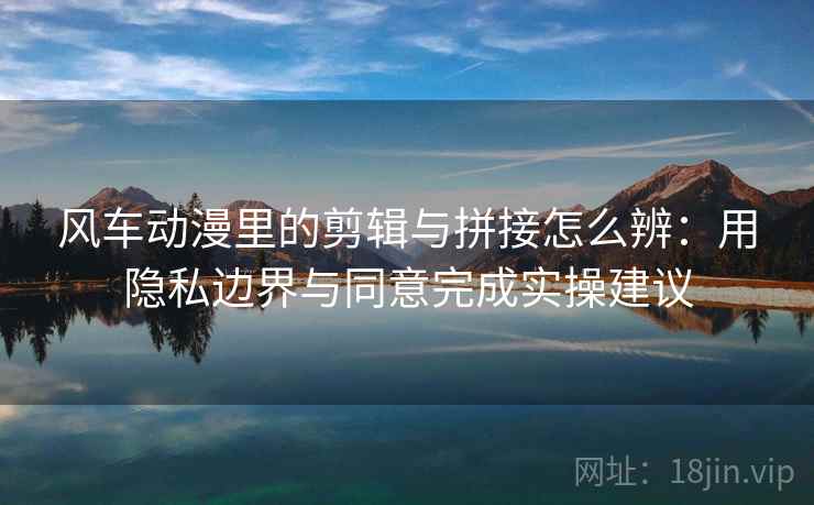 风车动漫里的剪辑与拼接怎么辨:用隐私边界与同意完成实操建议 风车动漫里的剪辑与拼接怎么辨:用隐私边界与同意完成实操建议